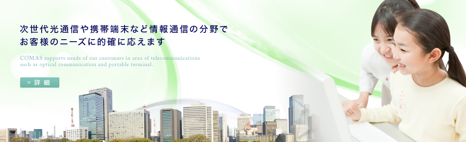 次世代光通信や携帯端末など情報通信の分野でお客様のニーズに的確に応えます