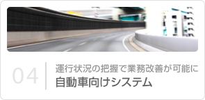 04｜運行状況の把握で業務改善が可能に 自動車向けシステム